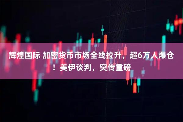 辉煌国际 加密货币市场全线拉升,超6万人爆仓!美伊谈判,突传重磅