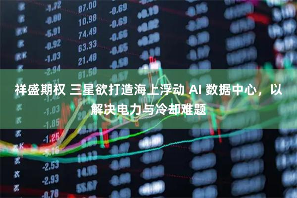 祥盛期权 三星欲打造海上浮动 AI 数据中心，以解决电力与冷却难题