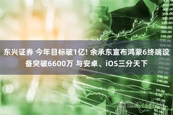 东兴证券 今年目标破1亿! 余承东宣布鸿蒙6终端设备突破6600万 与安卓、iOS三分天下