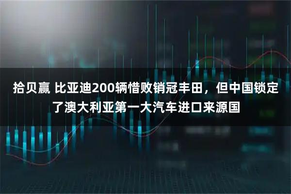 拾贝赢 比亚迪200辆惜败销冠丰田，但中国锁定了澳大利亚第一大汽车进口来源国