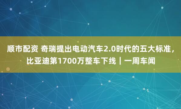 顺市配资 奇瑞提出电动汽车2.0时代的五大标准，比亚迪第1700万整车下线｜一周车闻