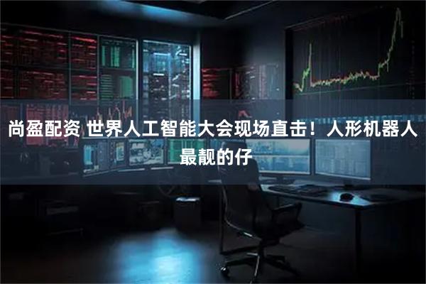 尚盈配资 世界人工智能大会现场直击!人形机器人 最靓的仔