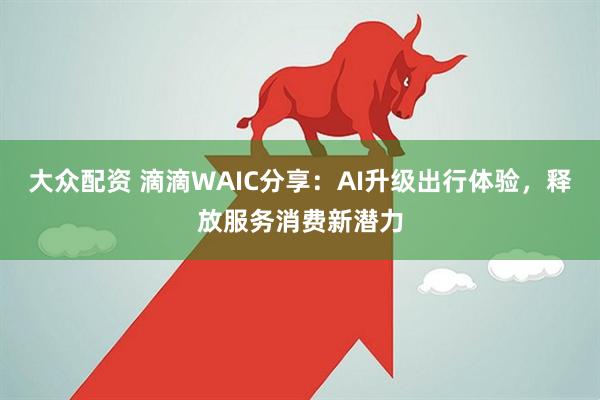 大众配资 滴滴WAIC分享：AI升级出行体验，释放服务消费新潜力