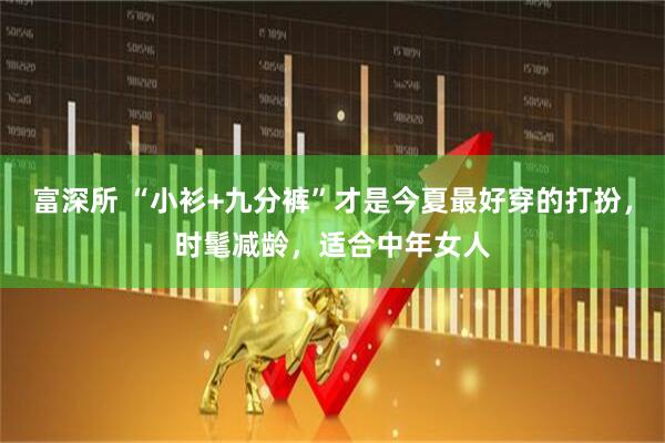 富深所 “小衫+九分裤”才是今夏最好穿的打扮，时髦减龄，适合中年女人