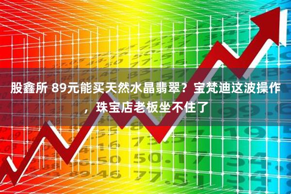 股鑫所 89元能买天然水晶翡翠？宝梵迪这波操作，珠宝店老板坐不住了
