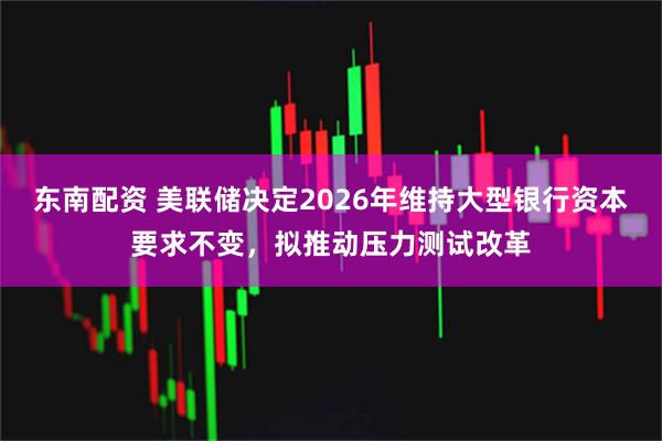 东南配资 美联储决定2026年维持大型银行资本要求不变，拟推动压力测试改革