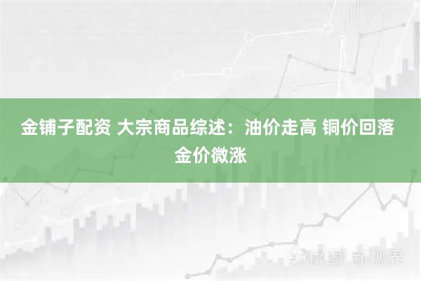 金铺子配资 大宗商品综述：油价走高 铜价回落 金价微涨