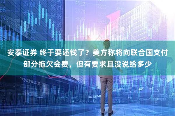 安泰证券 终于要还钱了？美方称将向联合国支付部分拖欠会费，但有要求且没说给多少