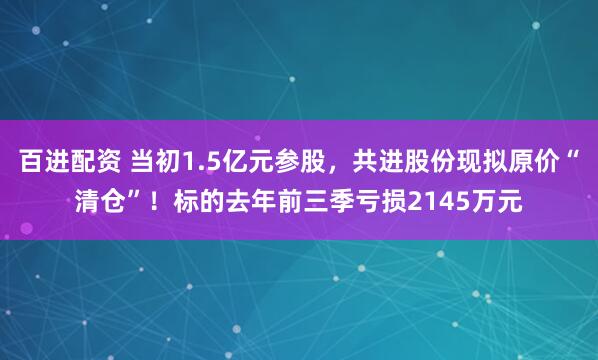百进配资 当初1.5亿元参股，共进股份现拟原价“清仓”！标的去年前三季亏损2145万元