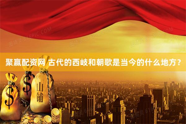 聚赢配资网 古代的西岐和朝歌是当今的什么地方？