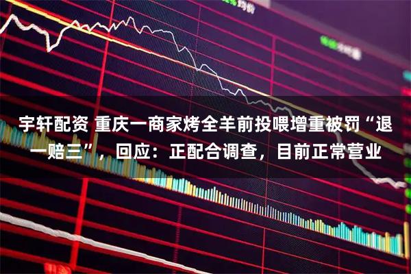 宇轩配资 重庆一商家烤全羊前投喂增重被罚“退一赔三”，回应：正配合调查，目前正常营业