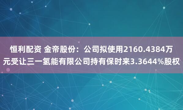 恒利配资 金帝股份：公司拟使用2160.4384万元受让三一氢能有限公司持有保时来3.3644%股权