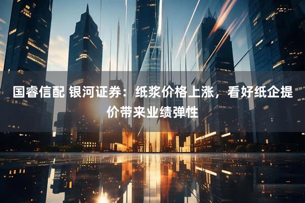 国睿信配 银河证券：纸浆价格上涨，看好纸企提价带来业绩弹性