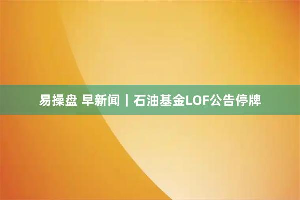 易操盘 早新闻｜石油基金LOF公告停牌