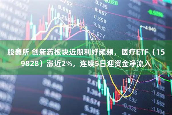股鑫所 创新药板块近期利好频频，医疗ETF（159828）涨近2%，连续5日迎资金净流入