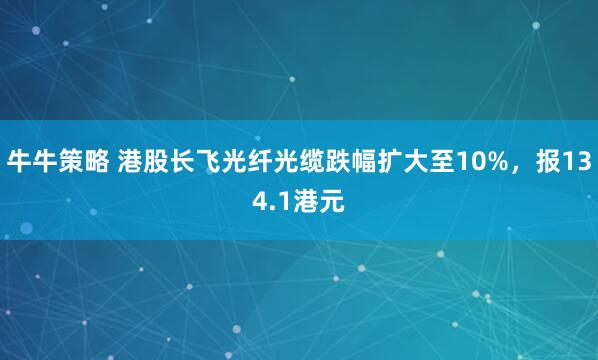 牛牛策略 港股长飞光纤光缆跌幅扩大至10%，报134.1港元