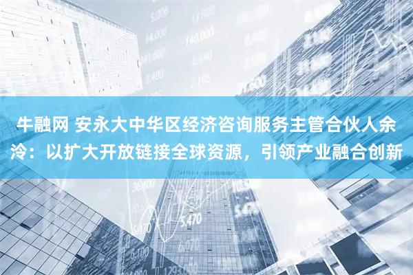 牛融网 安永大中华区经济咨询服务主管合伙人余泠：以扩大开放链接全球资源，引领产业融合创新