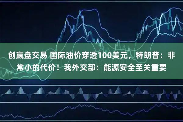创赢盘交易 国际油价穿透100美元，特朗普：非常小的代价！我外交部：能源安全至关重要