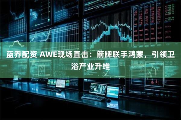 蓝乔配资 AWE现场直击：箭牌联手鸿蒙，引领卫浴产业升维