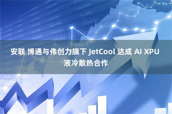 安联 博通与伟创力旗下 JetCool 达成 AI XPU 液冷散热合作