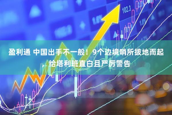 盈利通 中国出手不一般！9个边境哨所拔地而起，给塔利班直白且严厉警告