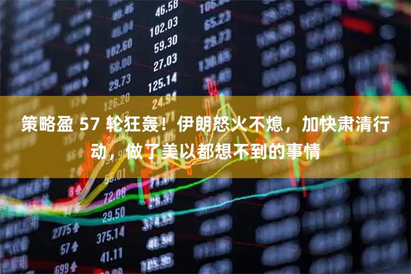 策略盈 57 轮狂轰！伊朗怒火不熄，加快肃清行动，做了美以都想不到的事情