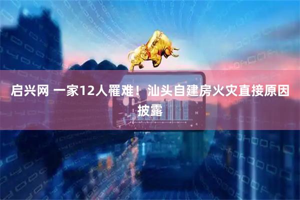 启兴网 一家12人罹难！汕头自建房火灾直接原因披露
