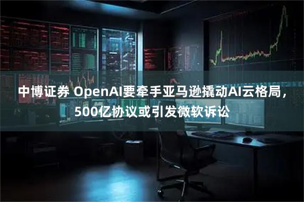 中博证券 OpenAI要牵手亚马逊撬动AI云格局，500亿协议或引发微软诉讼