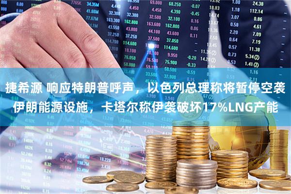 捷希源 响应特朗普呼声，以色列总理称将暂停空袭伊朗能源设施，卡塔尔称伊袭破坏17%LNG产能
