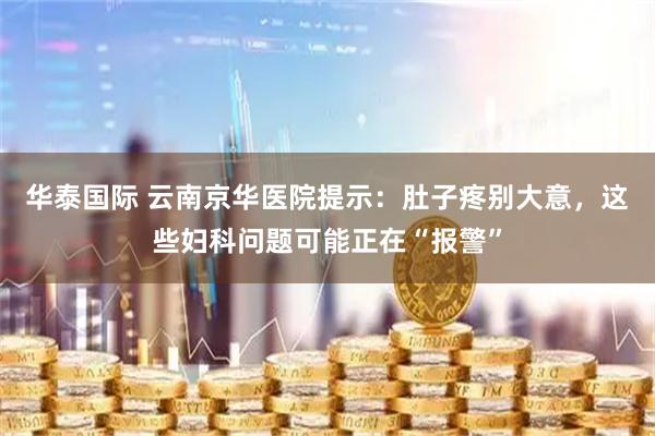 华泰国际 云南京华医院提示：肚子疼别大意，这些妇科问题可能正在“报警”