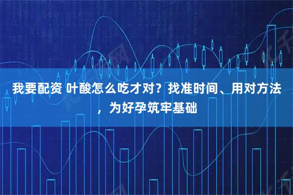 我要配资 叶酸怎么吃才对？找准时间、用对方法，为好孕筑牢基础