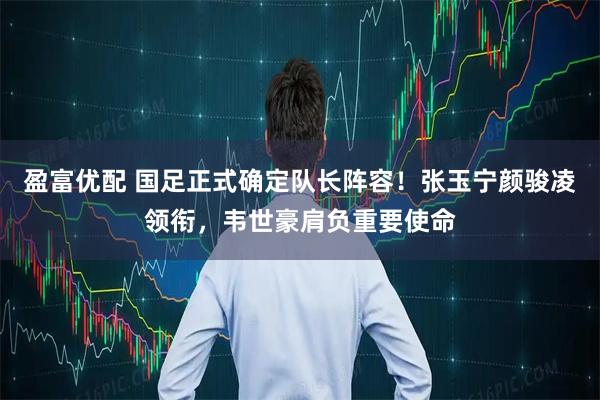 盈富优配 国足正式确定队长阵容！张玉宁颜骏凌领衔，韦世豪肩负重要使命