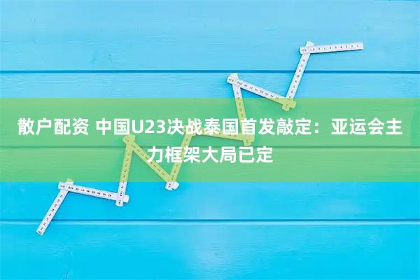 散户配资 中国U23决战泰国首发敲定：亚运会主力框架大局已定