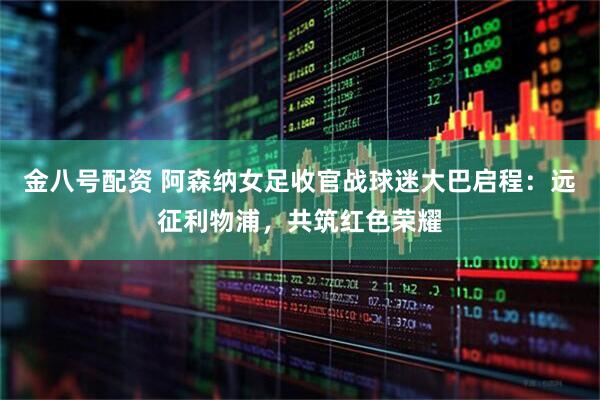 金八号配资 阿森纳女足收官战球迷大巴启程：远征利物浦，共筑红色荣耀