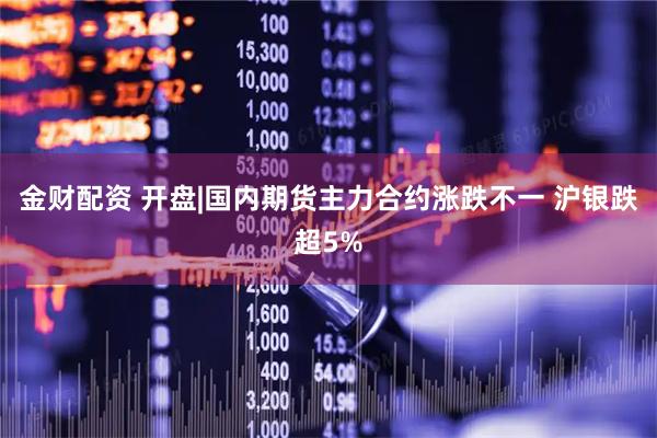 金财配资 开盘|国内期货主力合约涨跌不一 沪银跌超5%