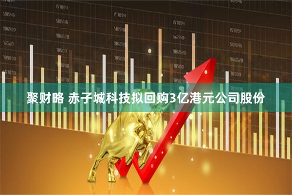 聚财略 赤子城科技拟回购3亿港元公司股份
