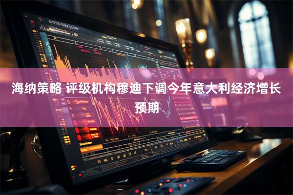 海纳策略 评级机构穆迪下调今年意大利经济增长预期