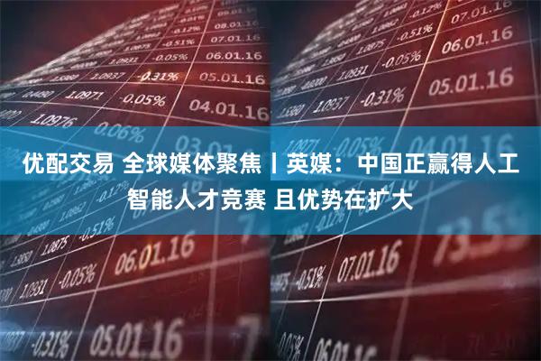 优配交易 全球媒体聚焦丨英媒：中国正赢得人工智能人才竞赛 且优势在扩大