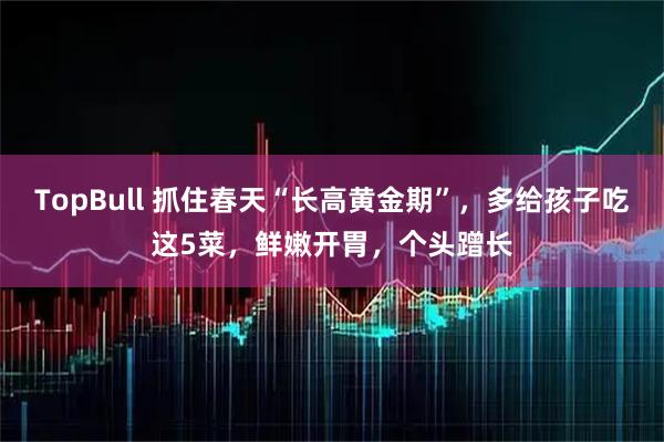 TopBull 抓住春天“长高黄金期”，多给孩子吃这5菜，鲜嫩开胃，个头蹭长