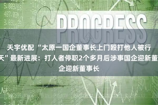 天宇优配 “太原一国企董事长上门殴打他人被行拘3天”最新进展：打人者停职2个多月后涉事国企迎新董事长