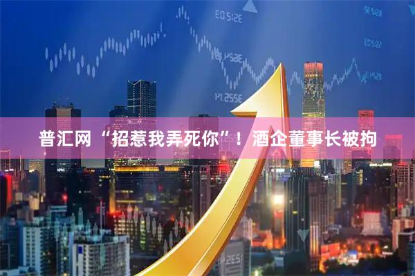普汇网 “招惹我弄死你”！酒企董事长被拘