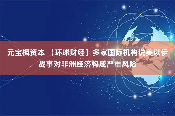 元宝枫资本 【环球财经】多家国际机构说美以伊战事对非洲经济构成严重风险