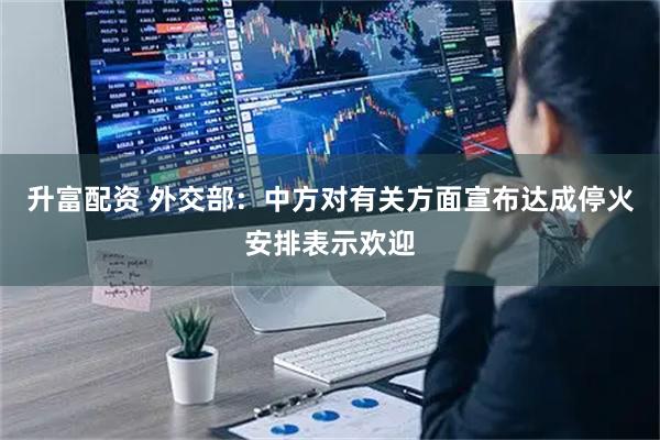 升富配资 外交部：中方对有关方面宣布达成停火安排表示欢迎