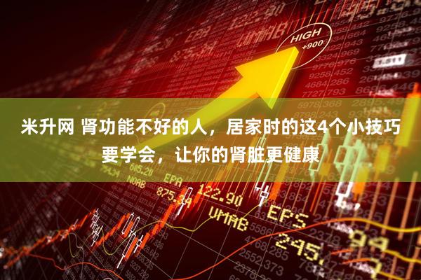米升网 肾功能不好的人,居家时的这4个小技巧要学会,让你的肾脏更健康