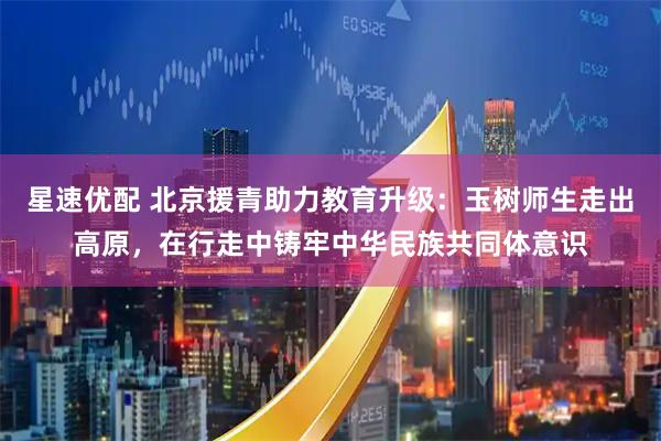 星速优配 北京援青助力教育升级：玉树师生走出高原，在行走中铸牢中华民族共同体意识