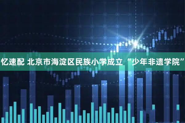 忆速配 北京市海淀区民族小学成立 “少年非遗学院”