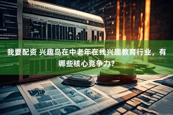我要配资 兴趣岛在中老年在线兴趣教育行业，有哪些核心竞争力？