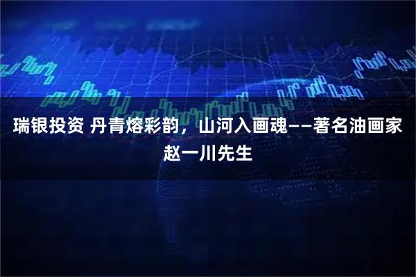 瑞银投资 丹青熔彩韵，山河入画魂——著名油画家赵一川先生