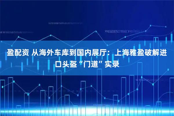 盈配资 从海外车库到国内展厅：上海雅盈破解进口头盔“门道”实录