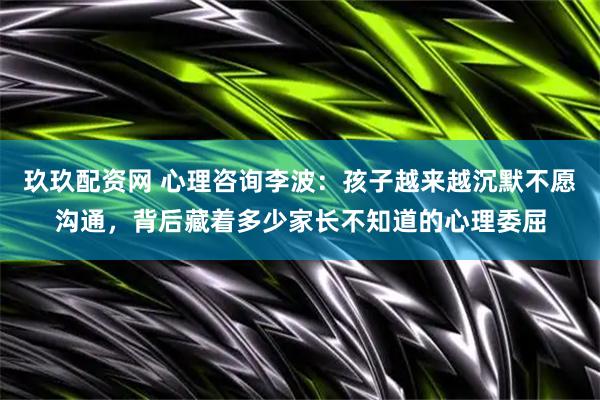 玖玖配资网 心理咨询李波：孩子越来越沉默不愿沟通，背后藏着多少家长不知道的心理委屈